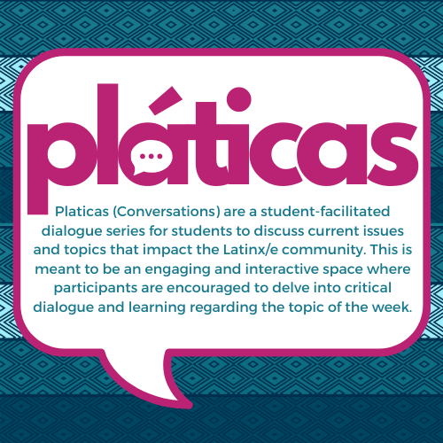Pláticas! Pláticas (Conversations) are a student-facilitated dialogue series for students to discuss current issues and topics that impact the Latinx/é community. This is meant to be an engaging and interactive space where participants are encouraged to delve into critical dialogue and learning regarding the topic of the week. Past topics have included: Social Class in the Latinx Community, Anti-Blackness, Colorism, Mental Health, Privilege, Afro-Latinx Identity. Topics are selected by El Centro staff and we always welcome any feedback/suggestions for topics that would be critical for discussion.