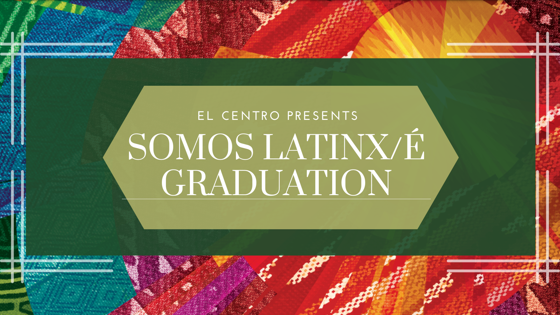 Background is a kaledoscope of textile patterns from around Latin America in all shades of colors. In the center is a green rectangle, framed by intersecting lines. In the middle of the green rectangle is a hexagon with the words, "El Centro Presents: SOMOS Latinx/e Graduation."